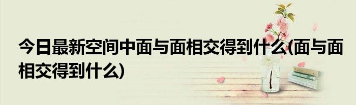 今日最新空间中面与面相交得到什么(面与面相交得到什么)