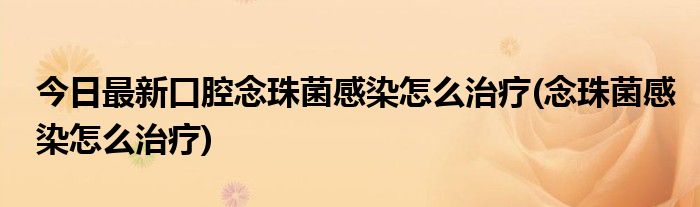 今日最新口腔念珠菌感染怎么治疗(念珠菌感染怎么治疗)