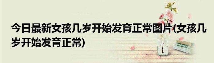 今日最新女孩几岁开始发育正常图片(女孩几岁开始发育正常)