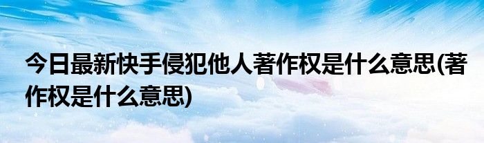 今日最新快手侵犯他人著作权是什么意思(著作权是什么意思)