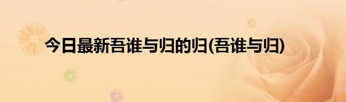 今日最新吾谁与归的归(吾谁与归)