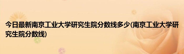 今日最新南京工业大学研究生院分数线多少(南京工业大学研究生院分数线)
