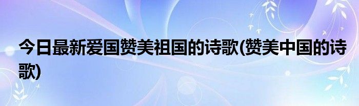 今日最新爱国赞美祖国的诗歌(赞美中国的诗歌)