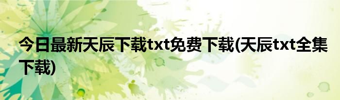 今日最新天辰下载txt免费下载(天辰txt全集下载)