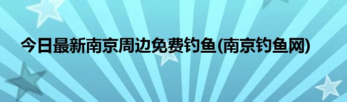 今日最新南京周边免费钓鱼(南京钓鱼网)