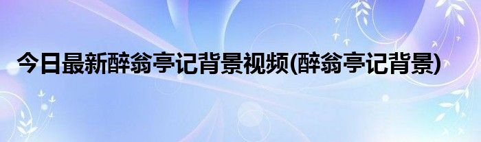 今日最新醉翁亭记背景视频(醉翁亭记背景)