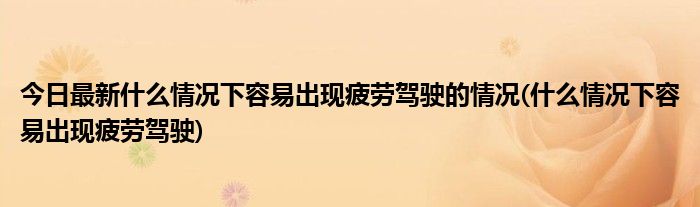 今日最新什么情况下容易出现疲劳驾驶的情况(什么情况下容易出现疲劳驾驶)