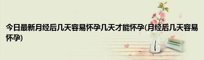今日最新月经后几天容易怀孕几天才能怀孕(月经后几天容易怀孕)