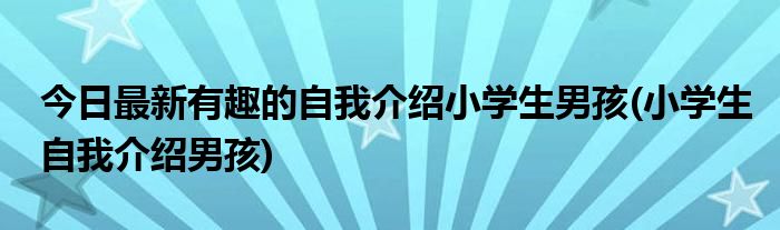 今日最新有趣的自我介绍小学生男孩(小学生自我介绍男孩)