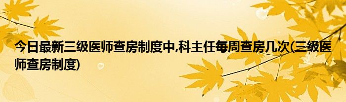 今日最新三级医师查房制度中,科主任每周查房几次(三级医师查房制度)