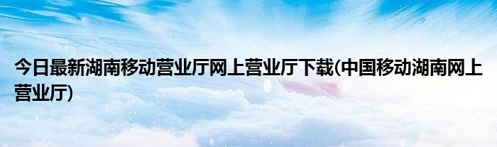 今日最新湖南移动营业厅网上营业厅下载(中国移动湖南网上营业厅)