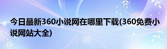 今日最新360小说网在哪里下载(360免费小说网站大全)