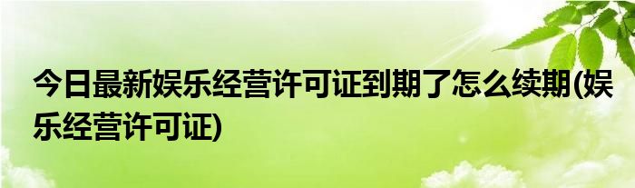 今日最新娱乐经营许可证到期了怎么续期(娱乐经营许可证)