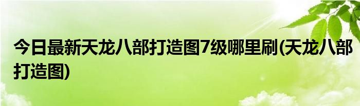 今日最新天龙八部打造图7级哪里刷(天龙八部打造图)