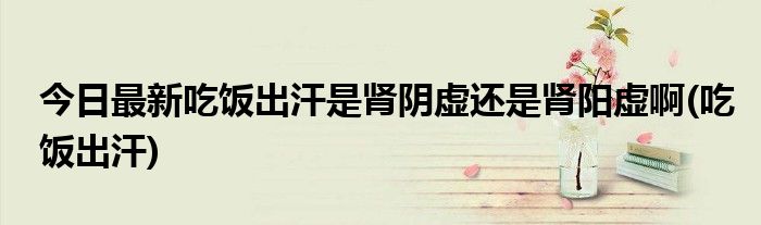 今日最新吃饭出汗是肾阴虚还是肾阳虚啊(吃饭出汗)