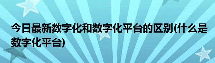 今日最新数字化和数字化平台的区别(什么是数字化平台)