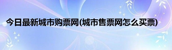 今日最新城市购票网(城市售票网怎么买票)