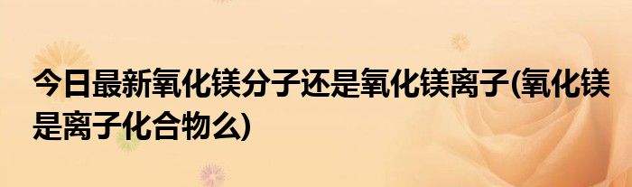 今日最新氧化镁分子还是氧化镁离子(氧化镁是离子化合物么)
