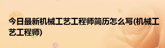 今日最新机械工艺工程师简历怎么写(机械工艺工程师)