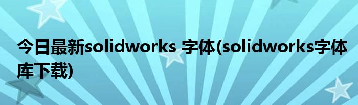 今日最新solidworks 字体(solidworks字体库下载)