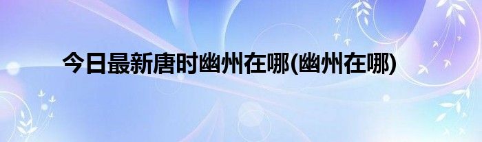 今日最新唐时幽州在哪(幽州在哪)