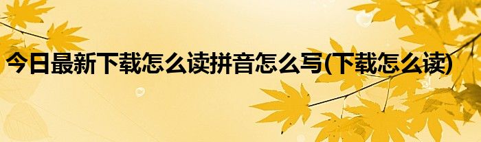 今日最新下载怎么读拼音怎么写(下载怎么读)