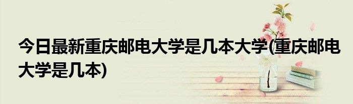 今日最新重庆邮电大学是几本大学(重庆邮电大学是几本)