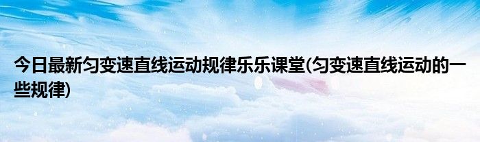 今日最新匀变速直线运动规律乐乐课堂(匀变速直线运动的一些规律)