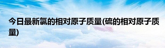 今日最新氯的相对原子质量(硫的相对原子质量)