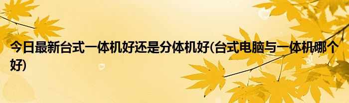 今日最新台式一体机好还是分体机好(台式电脑与一体机哪个好)