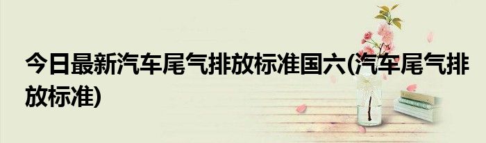 今日最新汽车尾气排放标准国六(汽车尾气排放标准)