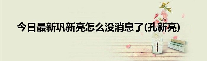 今日最新巩新亮怎么没消息了(孔新亮)