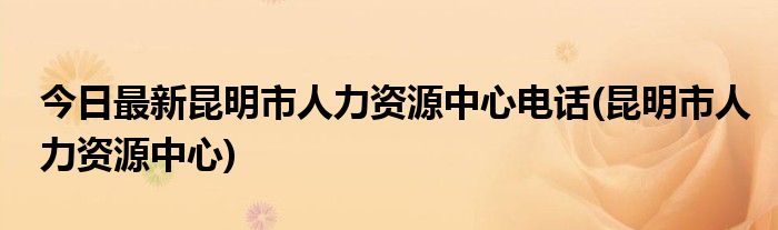 今日最新昆明市人力资源中心电话(昆明市人力资源中心)