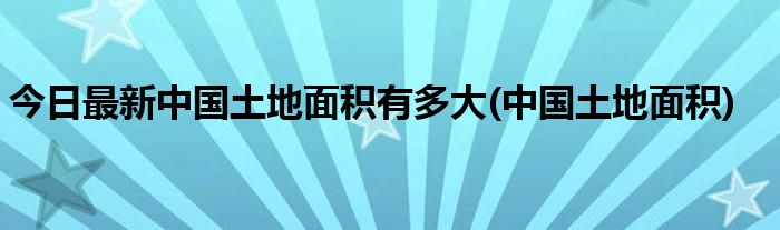 今日最新中国土地面积有多大(中国土地面积)