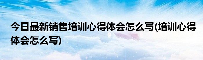 今日最新销售培训心得体会怎么写(培训心得体会怎么写)
