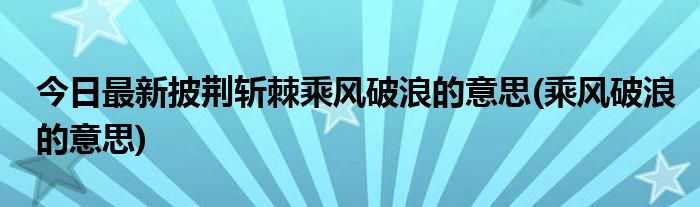 今日最新披荆斩棘乘风破浪的意思(乘风破浪的意思)