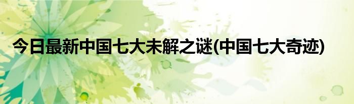 今日最新中国七大未解之谜(中国七大奇迹)