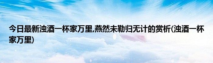 今日最新浊酒一杯家万里,燕然未勒归无计的赏析(浊酒一杯家万里)