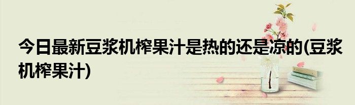 今日最新豆浆机榨果汁是热的还是凉的(豆浆机榨果汁)