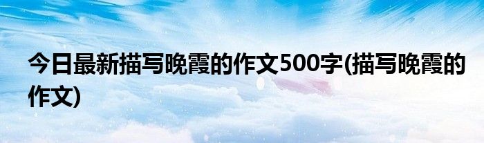 今日最新描写晚霞的作文500字(描写晚霞的作文)