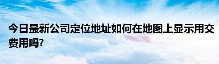 今日最新公司定位地址如何在地图上显示用交费用吗?