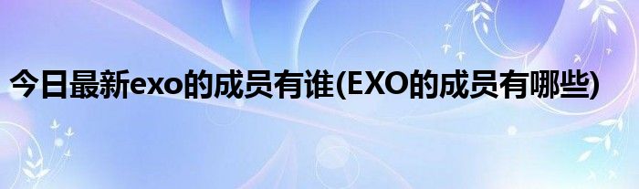 今日最新exo的成员有谁(EXO的成员有哪些)