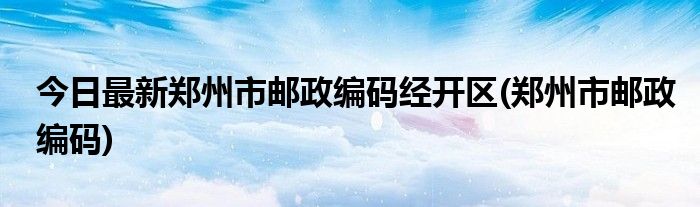 今日最新郑州市邮政编码经开区(郑州市邮政编码)