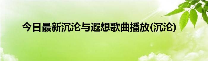 今日最新沉沦与遐想歌曲播放(沉沦)