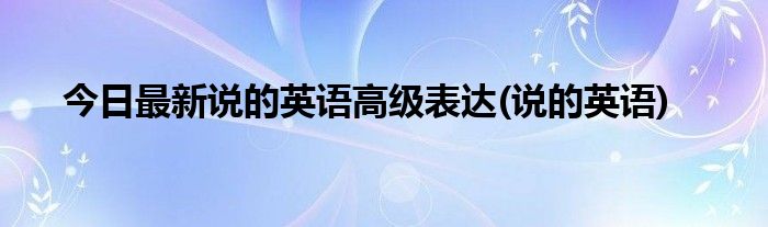 今日最新说的英语高级表达(说的英语)