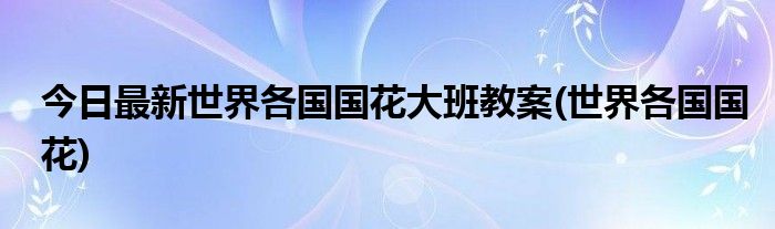 今日最新世界各国国花大班教案(世界各国国花)