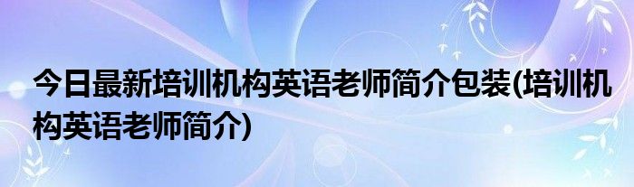 今日最新培训机构英语老师简介包装(培训机构英语老师简介)