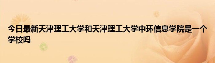 今日最新天津理工大学和天津理工大学中环信息学院是一个学校吗