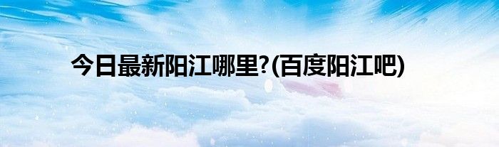 今日最新阳江哪里?(百度阳江吧)