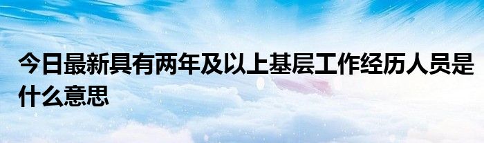 今日最新具有两年及以上基层工作经历人员是什么意思